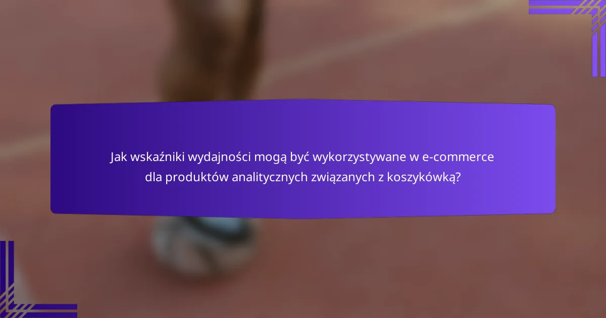 Jak wskaźniki wydajności mogą być wykorzystywane w e-commerce dla produktów analitycznych związanych z koszykówką?