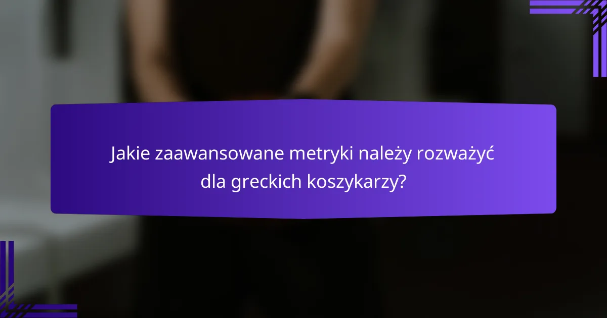 Jakie zaawansowane metryki należy rozważyć dla greckich koszykarzy?