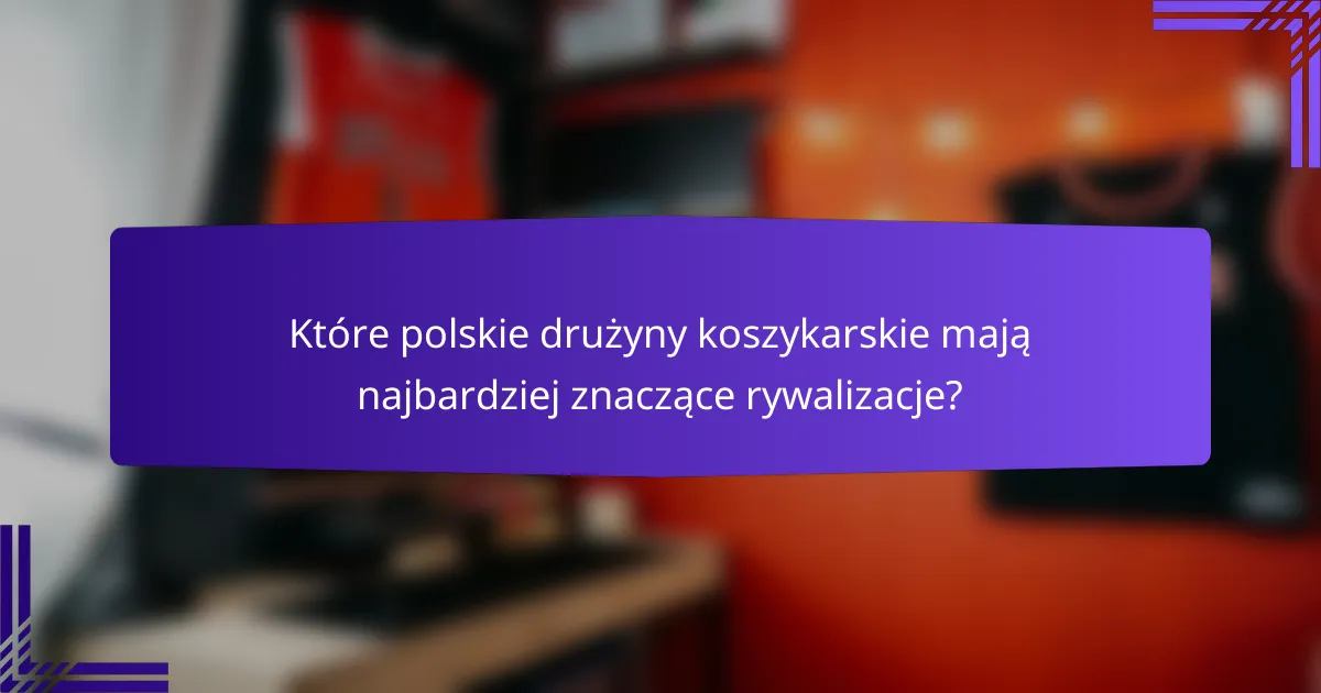 Które polskie drużyny koszykarskie mają najbardziej znaczące rywalizacje?